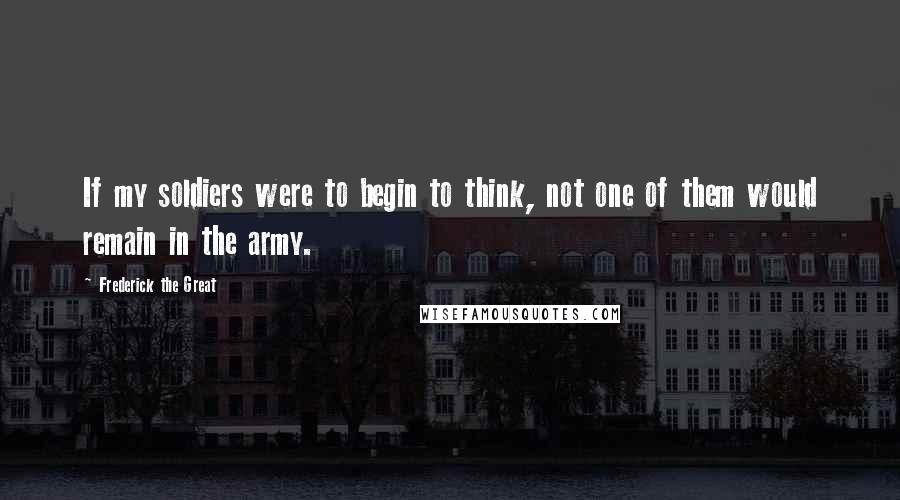 Frederick The Great Quotes: If my soldiers were to begin to think, not one of them would remain in the army.