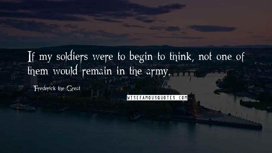 Frederick The Great Quotes: If my soldiers were to begin to think, not one of them would remain in the army.