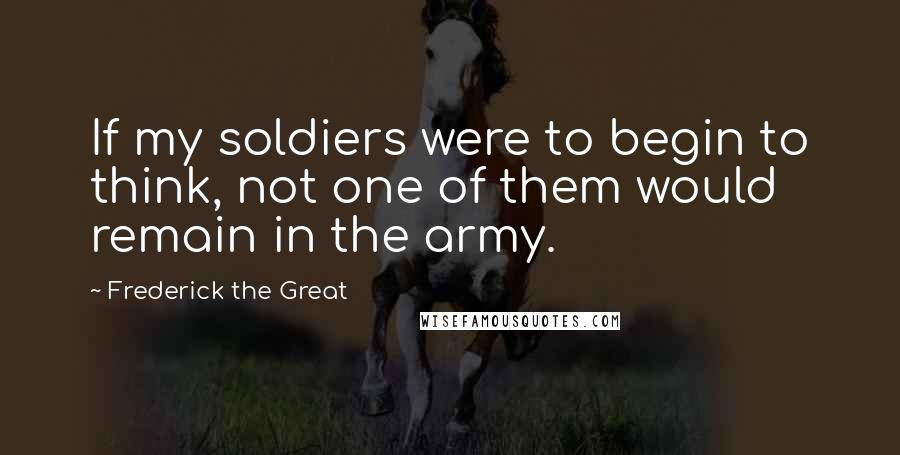 Frederick The Great Quotes: If my soldiers were to begin to think, not one of them would remain in the army.