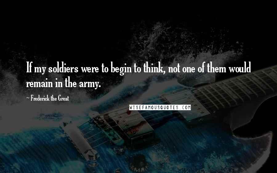 Frederick The Great Quotes: If my soldiers were to begin to think, not one of them would remain in the army.