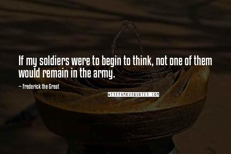 Frederick The Great Quotes: If my soldiers were to begin to think, not one of them would remain in the army.