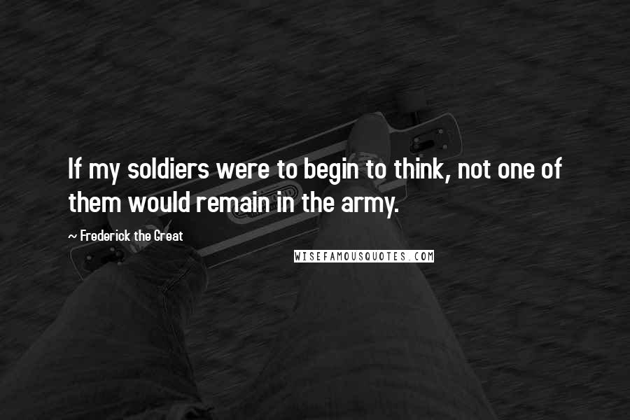 Frederick The Great Quotes: If my soldiers were to begin to think, not one of them would remain in the army.