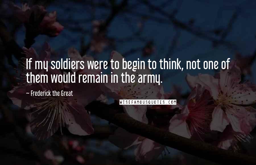 Frederick The Great Quotes: If my soldiers were to begin to think, not one of them would remain in the army.