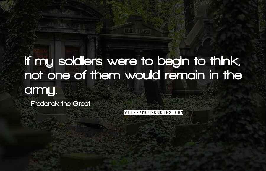 Frederick The Great Quotes: If my soldiers were to begin to think, not one of them would remain in the army.