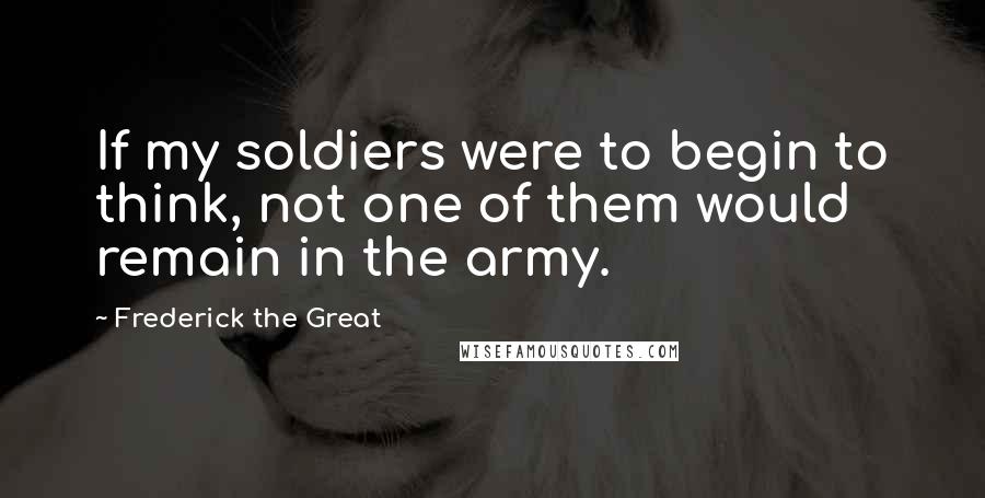 Frederick The Great Quotes: If my soldiers were to begin to think, not one of them would remain in the army.