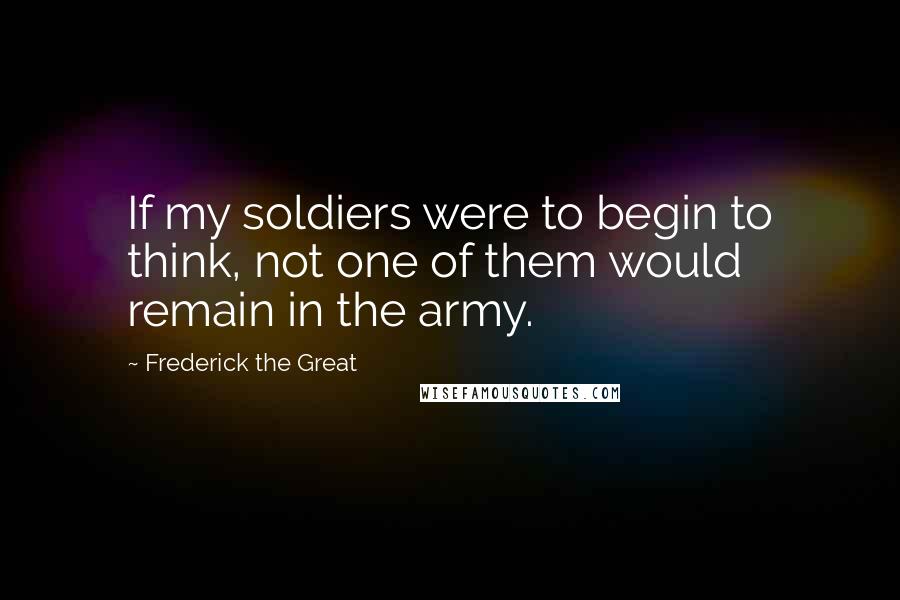 Frederick The Great Quotes: If my soldiers were to begin to think, not one of them would remain in the army.