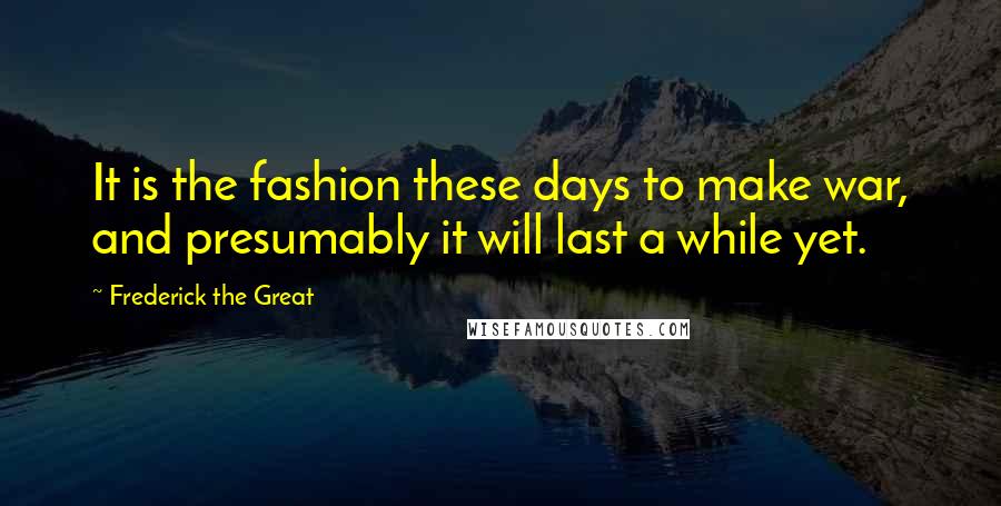 Frederick The Great Quotes: It is the fashion these days to make war, and presumably it will last a while yet.