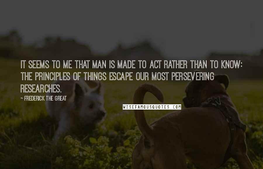 Frederick The Great Quotes: It seems to me that man is made to act rather than to know: the principles of things escape our most persevering researches.