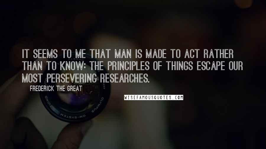 Frederick The Great Quotes: It seems to me that man is made to act rather than to know: the principles of things escape our most persevering researches.