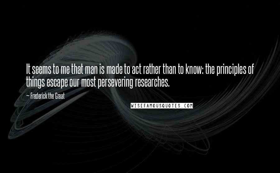 Frederick The Great Quotes: It seems to me that man is made to act rather than to know: the principles of things escape our most persevering researches.