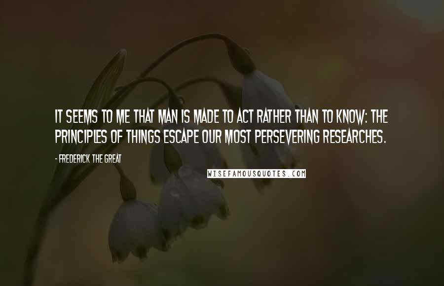 Frederick The Great Quotes: It seems to me that man is made to act rather than to know: the principles of things escape our most persevering researches.