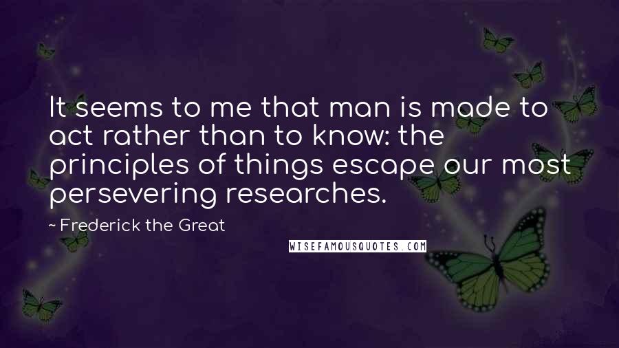 Frederick The Great Quotes: It seems to me that man is made to act rather than to know: the principles of things escape our most persevering researches.