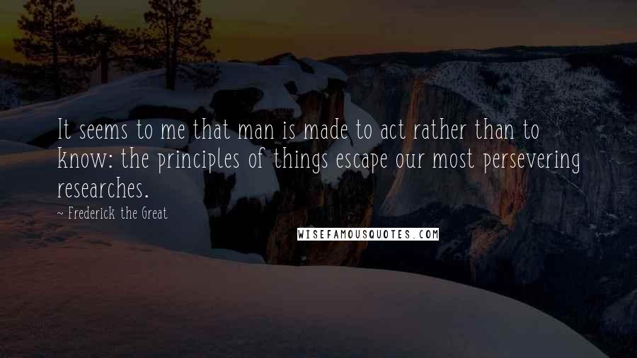 Frederick The Great Quotes: It seems to me that man is made to act rather than to know: the principles of things escape our most persevering researches.