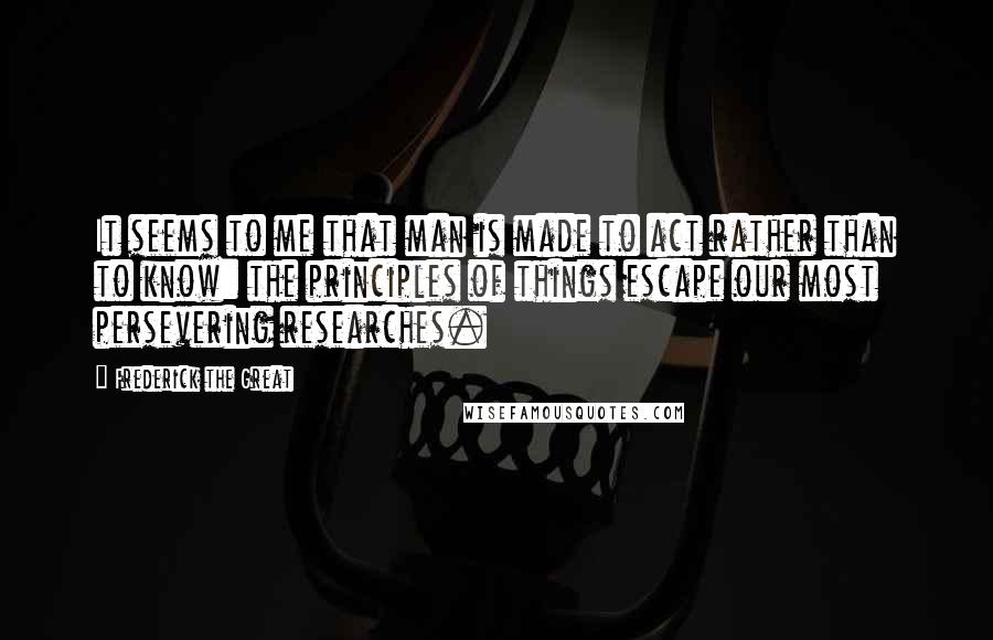 Frederick The Great Quotes: It seems to me that man is made to act rather than to know: the principles of things escape our most persevering researches.