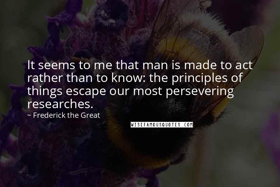 Frederick The Great Quotes: It seems to me that man is made to act rather than to know: the principles of things escape our most persevering researches.