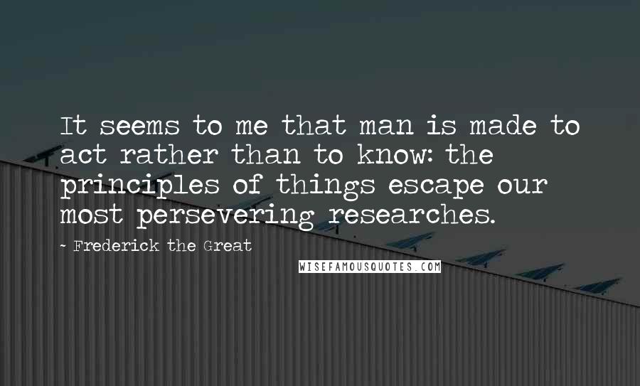 Frederick The Great Quotes: It seems to me that man is made to act rather than to know: the principles of things escape our most persevering researches.