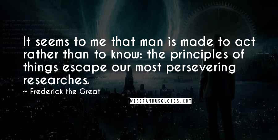 Frederick The Great Quotes: It seems to me that man is made to act rather than to know: the principles of things escape our most persevering researches.