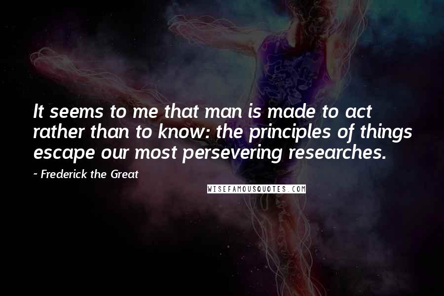 Frederick The Great Quotes: It seems to me that man is made to act rather than to know: the principles of things escape our most persevering researches.