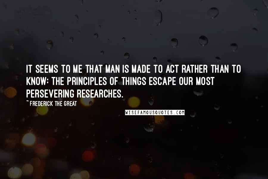 Frederick The Great Quotes: It seems to me that man is made to act rather than to know: the principles of things escape our most persevering researches.