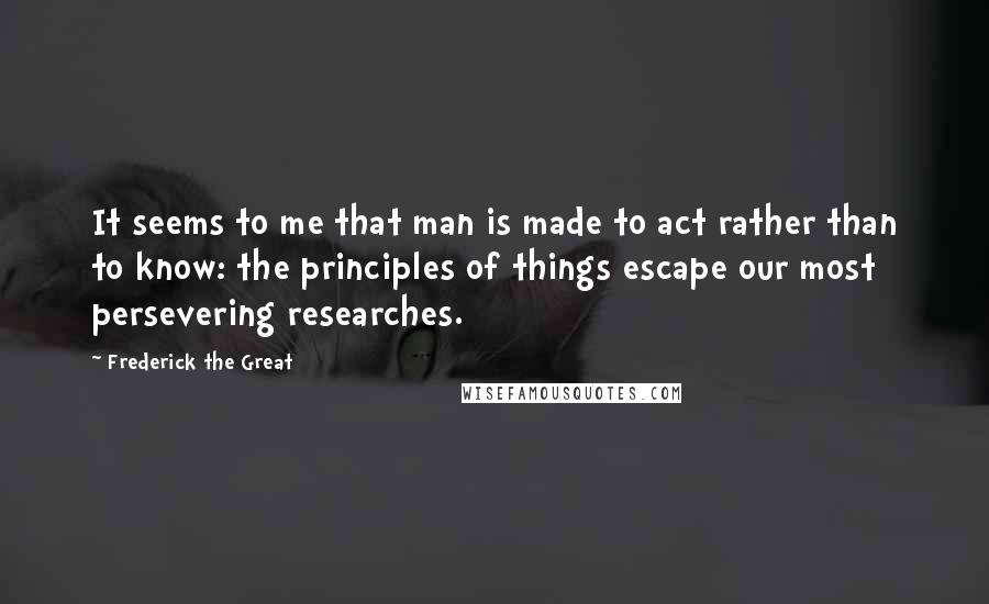 Frederick The Great Quotes: It seems to me that man is made to act rather than to know: the principles of things escape our most persevering researches.