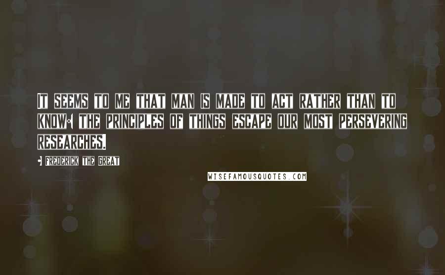 Frederick The Great Quotes: It seems to me that man is made to act rather than to know: the principles of things escape our most persevering researches.