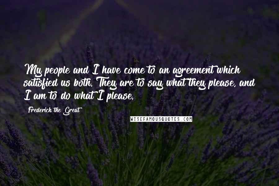 Frederick The Great Quotes: My people and I have come to an agreement which satisfied us both. They are to say what they please, and I am to do what I please.