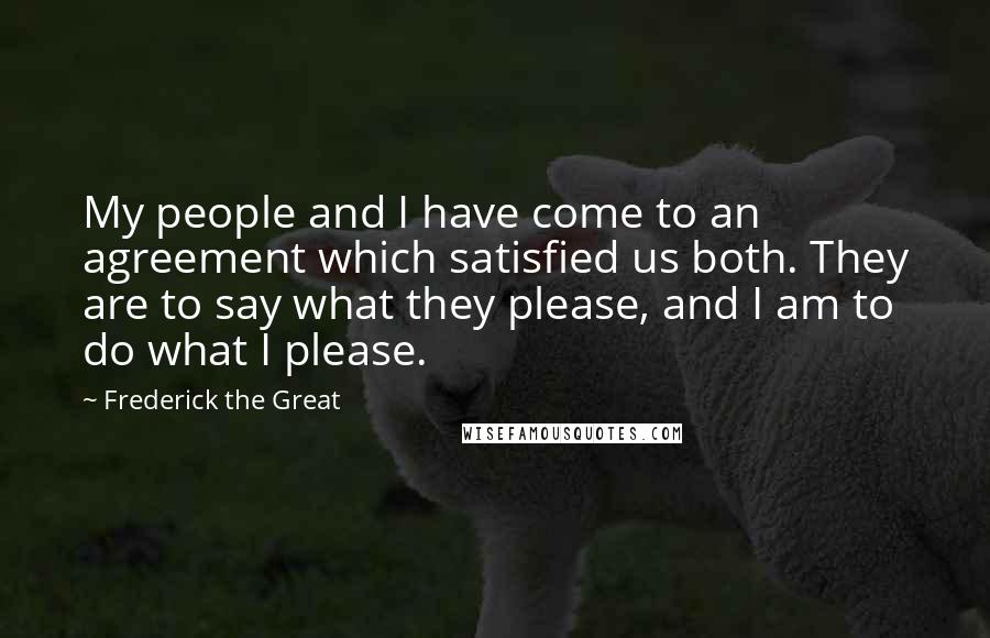 Frederick The Great Quotes: My people and I have come to an agreement which satisfied us both. They are to say what they please, and I am to do what I please.