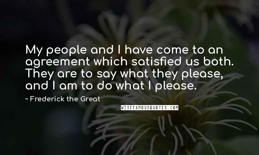 Frederick The Great Quotes: My people and I have come to an agreement which satisfied us both. They are to say what they please, and I am to do what I please.
