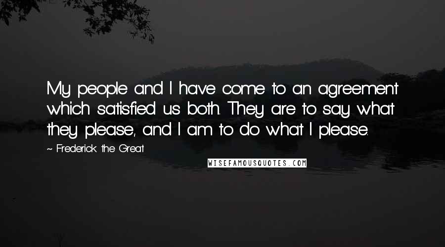 Frederick The Great Quotes: My people and I have come to an agreement which satisfied us both. They are to say what they please, and I am to do what I please.