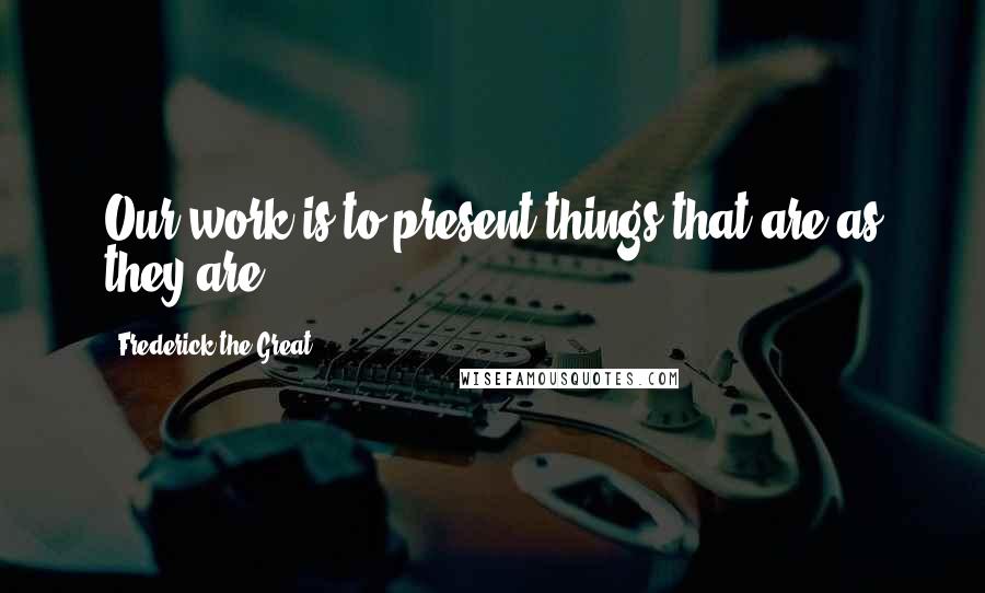 Frederick The Great Quotes: Our work is to present things that are as they are.