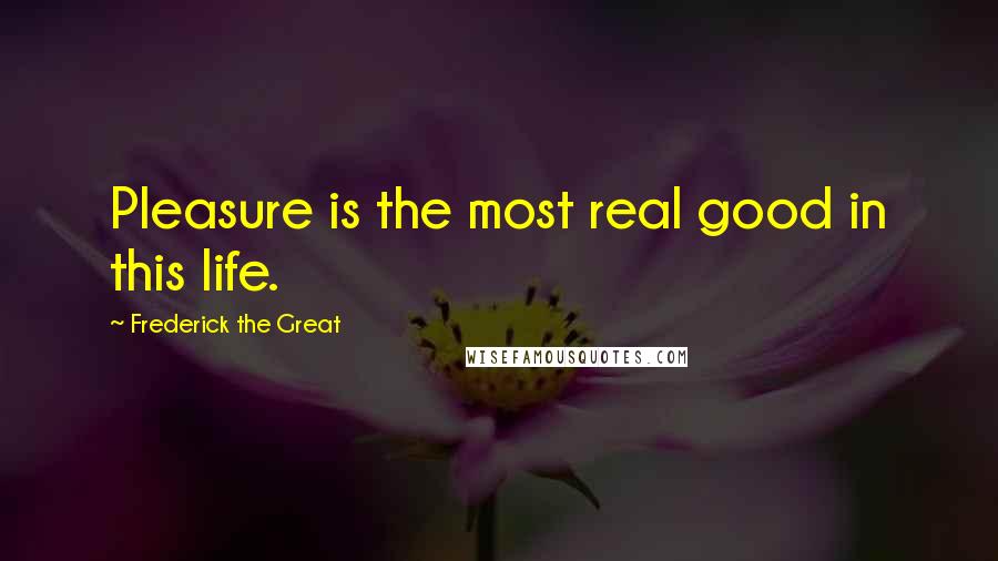 Frederick The Great Quotes: Pleasure is the most real good in this life.