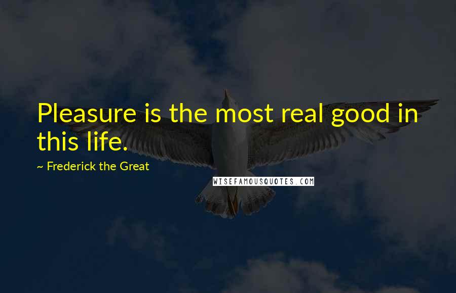 Frederick The Great Quotes: Pleasure is the most real good in this life.