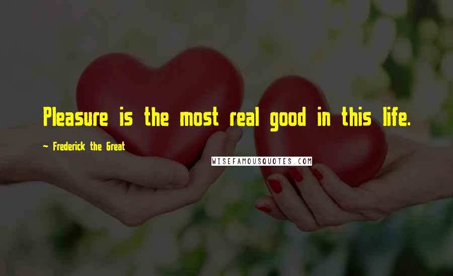 Frederick The Great Quotes: Pleasure is the most real good in this life.