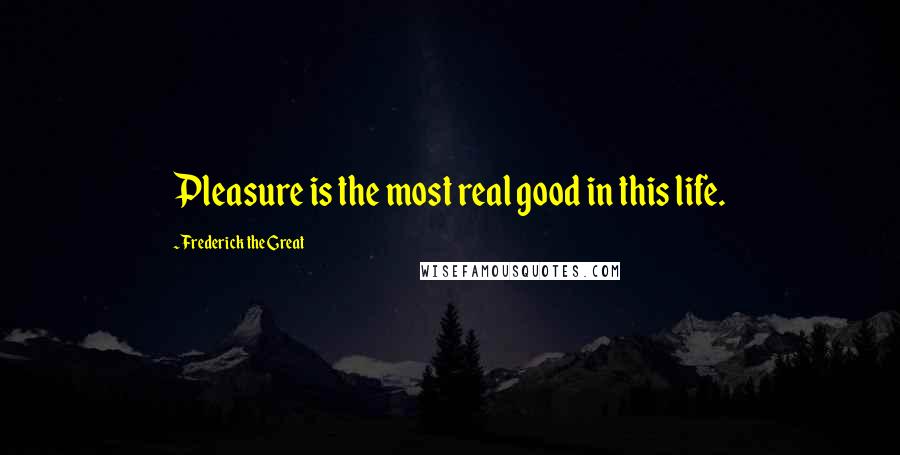 Frederick The Great Quotes: Pleasure is the most real good in this life.