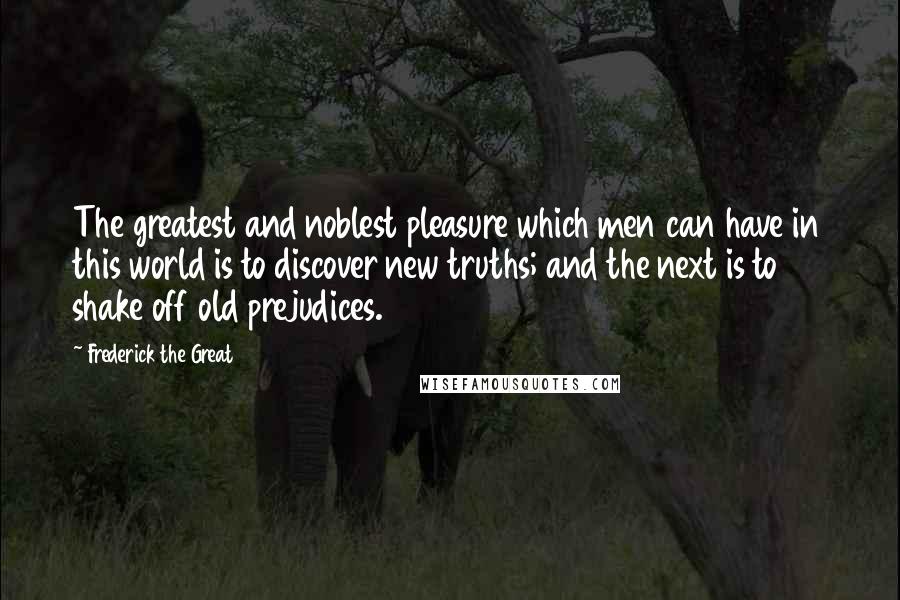 Frederick The Great Quotes: The greatest and noblest pleasure which men can have in this world is to discover new truths; and the next is to shake off old prejudices.
