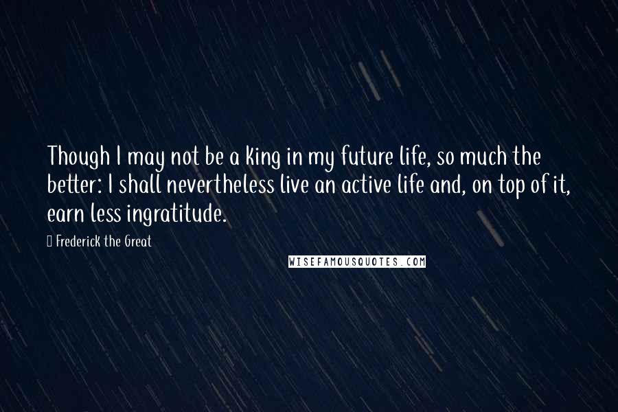 Frederick The Great Quotes: Though I may not be a king in my future life, so much the better: I shall nevertheless live an active life and, on top of it, earn less ingratitude.