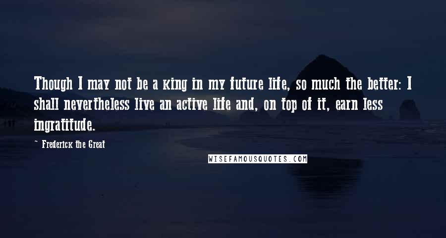 Frederick The Great Quotes: Though I may not be a king in my future life, so much the better: I shall nevertheless live an active life and, on top of it, earn less ingratitude.