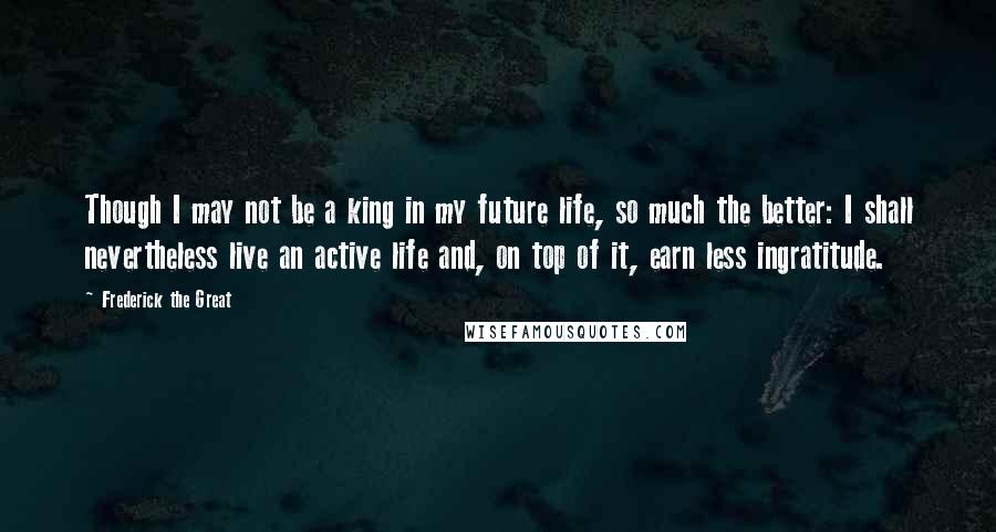 Frederick The Great Quotes: Though I may not be a king in my future life, so much the better: I shall nevertheless live an active life and, on top of it, earn less ingratitude.