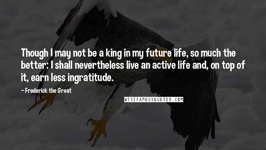 Frederick The Great Quotes: Though I may not be a king in my future life, so much the better: I shall nevertheless live an active life and, on top of it, earn less ingratitude.