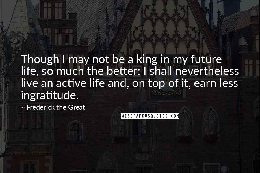 Frederick The Great Quotes: Though I may not be a king in my future life, so much the better: I shall nevertheless live an active life and, on top of it, earn less ingratitude.