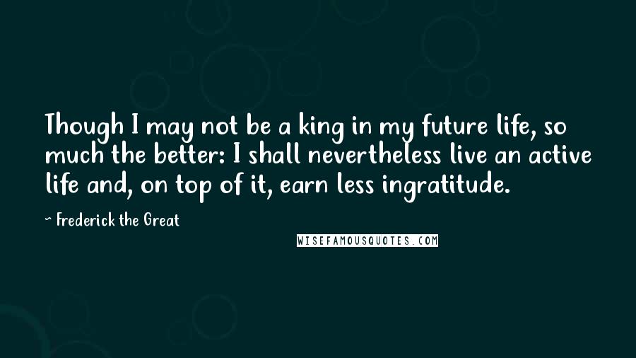 Frederick The Great Quotes: Though I may not be a king in my future life, so much the better: I shall nevertheless live an active life and, on top of it, earn less ingratitude.