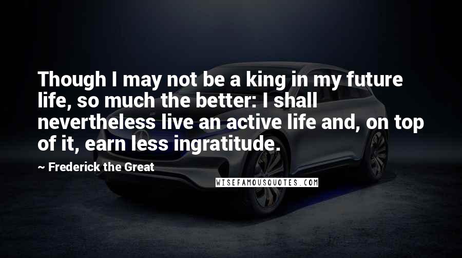 Frederick The Great Quotes: Though I may not be a king in my future life, so much the better: I shall nevertheless live an active life and, on top of it, earn less ingratitude.