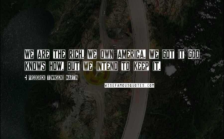 Frederick Townsend Martin Quotes: We are the rich. We own America. We got it God knows how, but we intend to keep it.