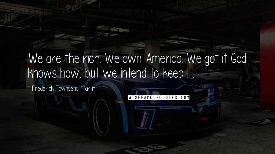 Frederick Townsend Martin Quotes: We are the rich. We own America. We got it God knows how, but we intend to keep it.