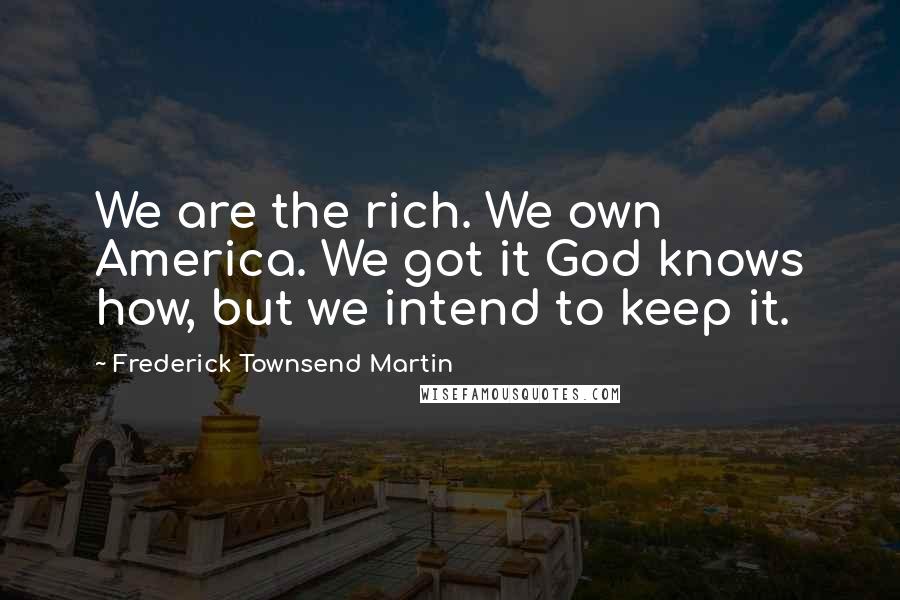 Frederick Townsend Martin Quotes: We are the rich. We own America. We got it God knows how, but we intend to keep it.