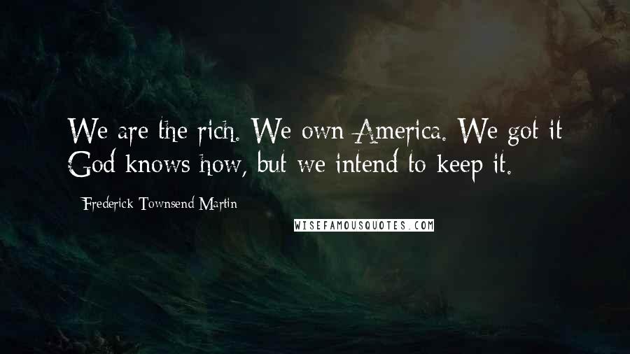 Frederick Townsend Martin Quotes: We are the rich. We own America. We got it God knows how, but we intend to keep it.