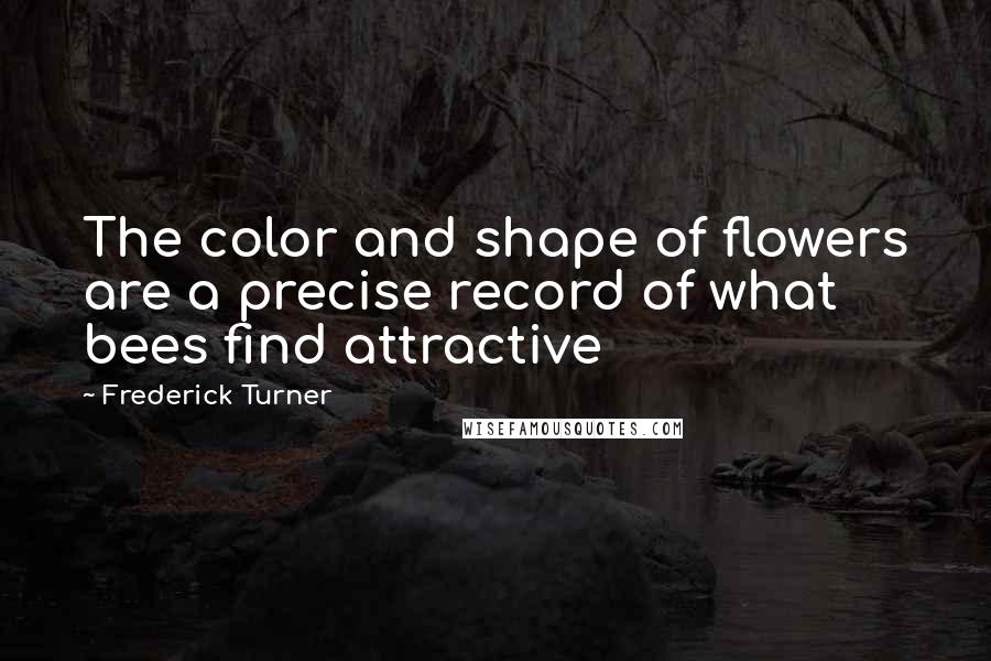 Frederick Turner Quotes: The color and shape of flowers are a precise record of what bees find attractive