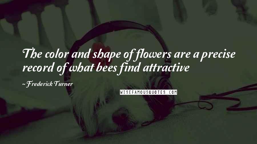 Frederick Turner Quotes: The color and shape of flowers are a precise record of what bees find attractive