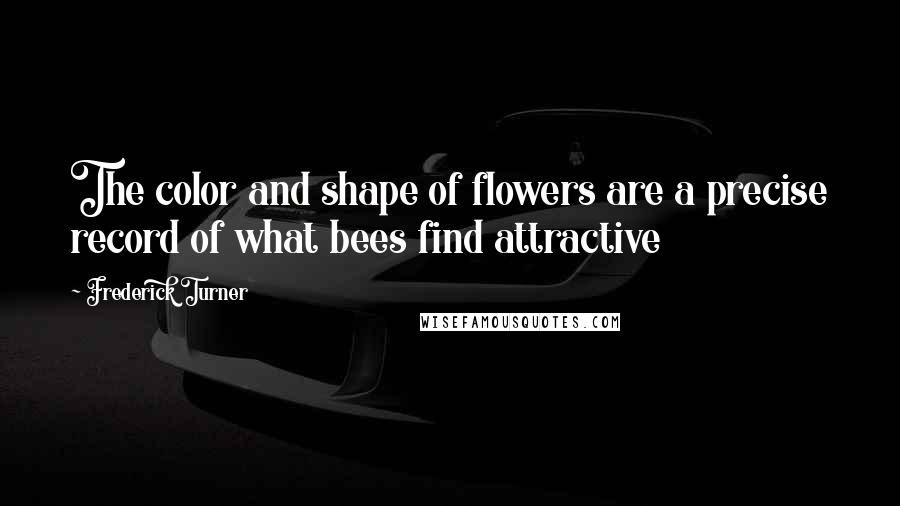 Frederick Turner Quotes: The color and shape of flowers are a precise record of what bees find attractive