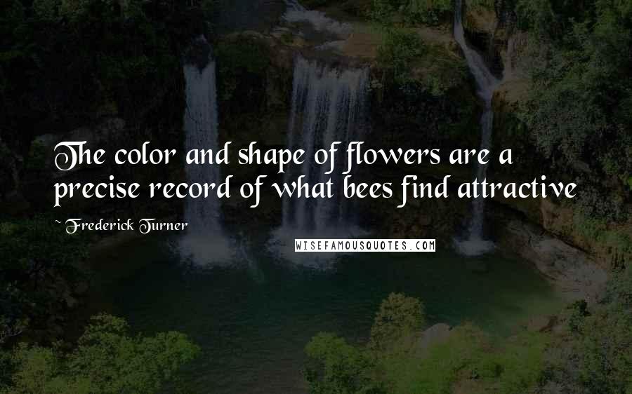 Frederick Turner Quotes: The color and shape of flowers are a precise record of what bees find attractive